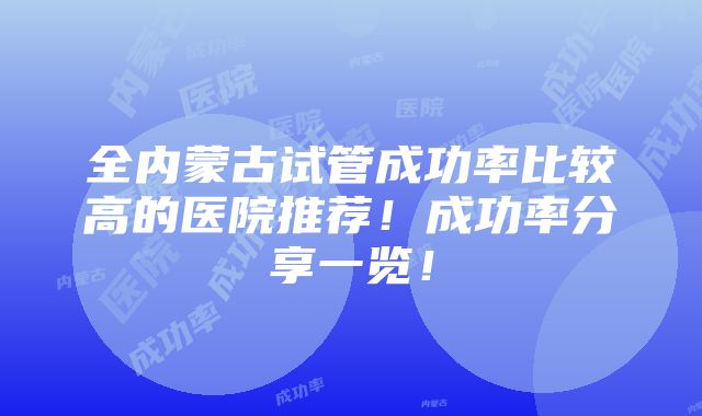 全内蒙古试管成功率比较高的医院推荐！成功率分享一览！