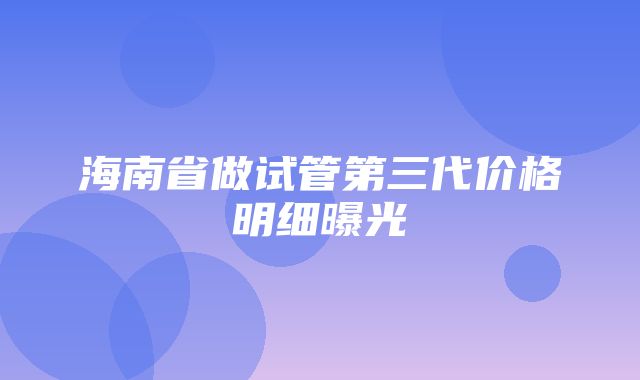 海南省做试管第三代价格明细曝光