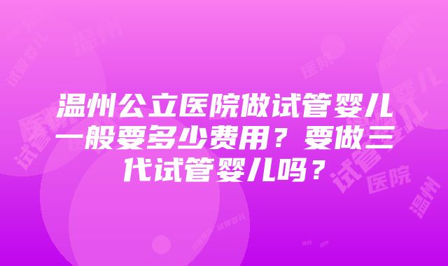 温州公立医院做试管婴儿一般要多少费用？要做三代试管婴儿吗？