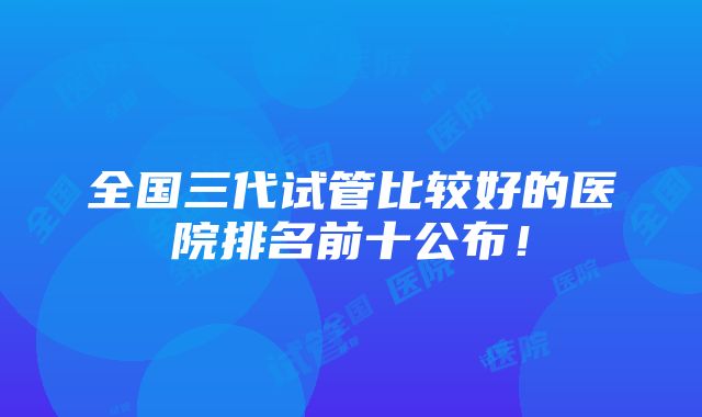 全国三代试管比较好的医院排名前十公布！