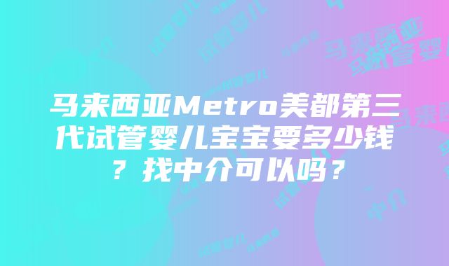 马来西亚Metro美都第三代试管婴儿宝宝要多少钱？找中介可以吗？