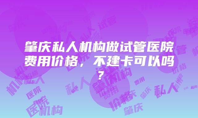 肇庆私人机构做试管医院费用价格，不建卡可以吗？