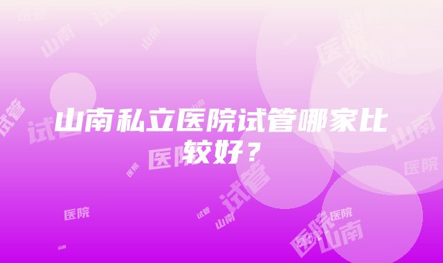 山南私立医院试管哪家比较好？