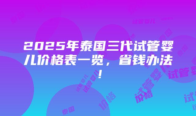 2025年泰国三代试管婴儿价格表一览，省钱办法！