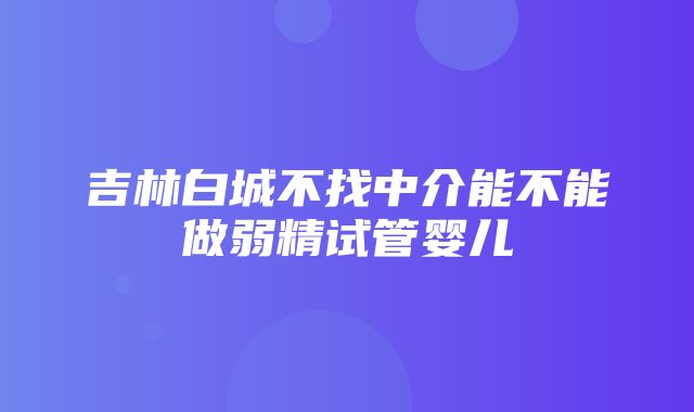 吉林白城不找中介能不能做弱精试管婴儿