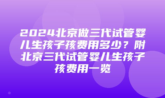 2024北京做三代试管婴儿生孩子孩费用多少？附北京三代试管婴儿生孩子孩费用一览