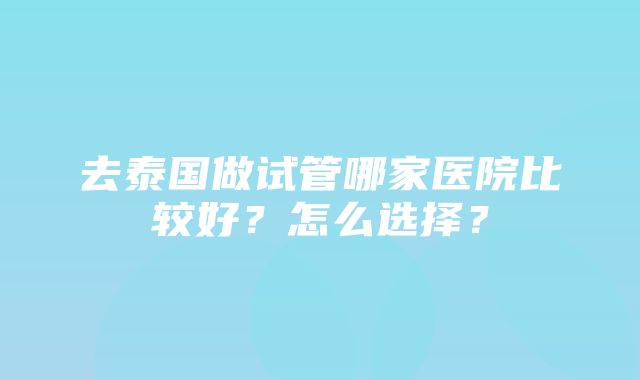 去泰国做试管哪家医院比较好？怎么选择？