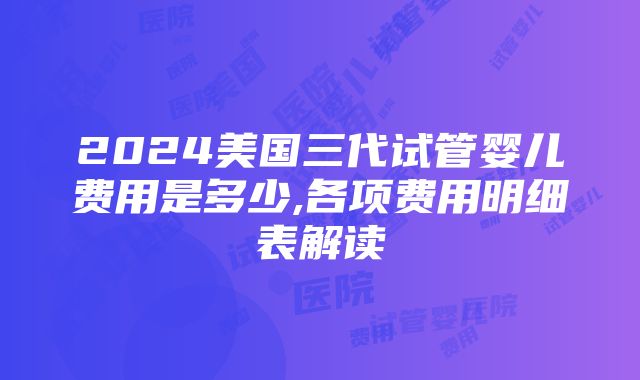 2024美国三代试管婴儿费用是多少,各项费用明细表解读