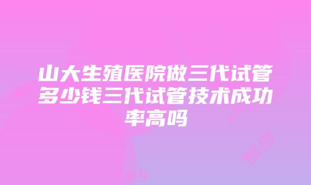 山大生殖医院做三代试管多少钱三代试管技术成功率高吗