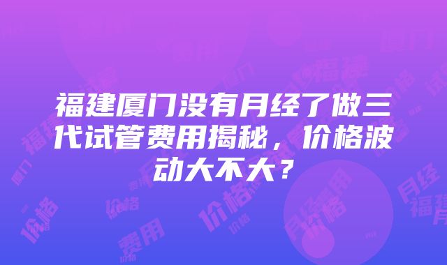 福建厦门没有月经了做三代试管费用揭秘，价格波动大不大？