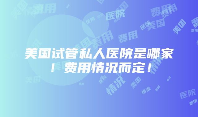 美国试管私人医院是哪家！费用情况而定！