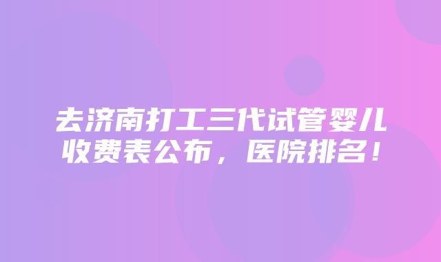 去济南打工三代试管婴儿收费表公布，医院排名！