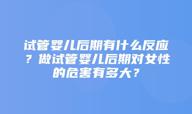 试管婴儿后期有什么反应？做试管婴儿后期对女性的危害有多大？