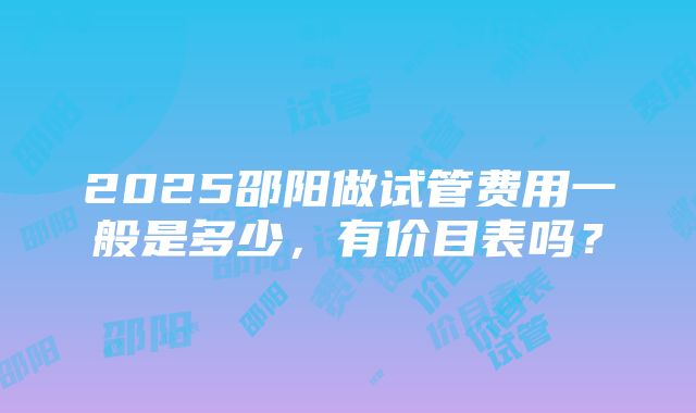 2025邵阳做试管费用一般是多少，有价目表吗？