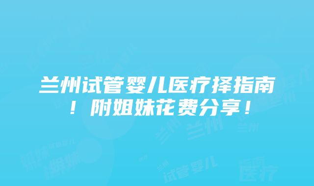 兰州试管婴儿医疗择指南！附姐妹花费分享！