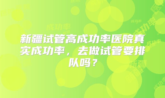 新疆试管高成功率医院真实成功率，去做试管要排队吗？