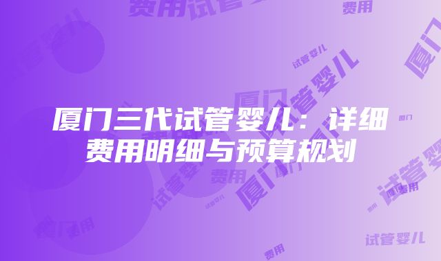 厦门三代试管婴儿：详细费用明细与预算规划