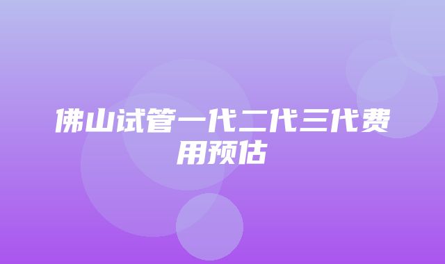 佛山试管一代二代三代费用预估