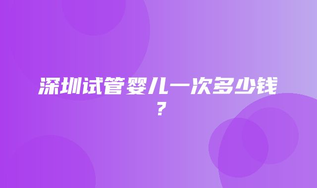 深圳试管婴儿一次多少钱？