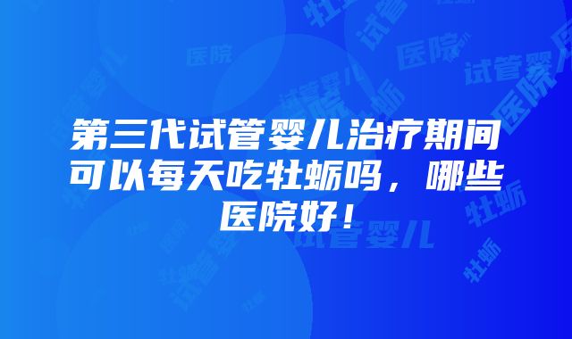 第三代试管婴儿治疗期间可以每天吃牡蛎吗，哪些医院好！