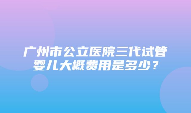 广州市公立医院三代试管婴儿大概费用是多少？