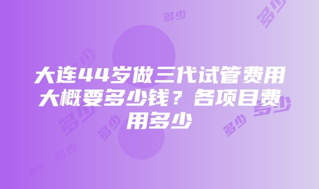 大连44岁做三代试管费用大概要多少钱？各项目费用多少