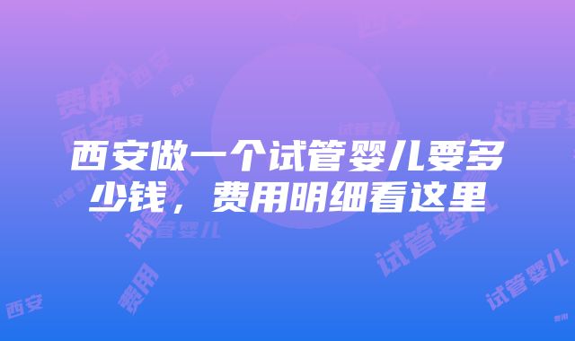 西安做一个试管婴儿要多少钱，费用明细看这里