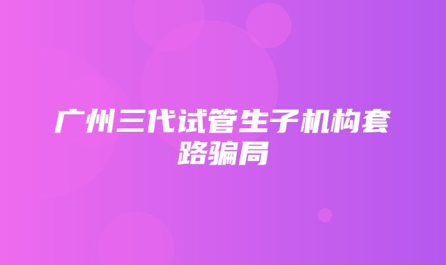 广州三代试管生子机构套路骗局