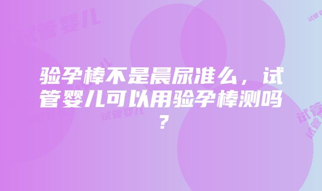 验孕棒不是晨尿准么，试管婴儿可以用验孕棒测吗？