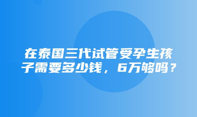 在泰国三代试管受孕生孩子需要多少钱，6万够吗？