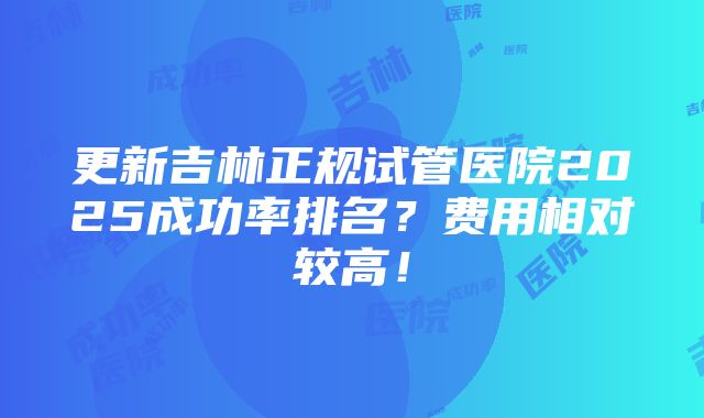 更新吉林正规试管医院2025成功率排名？费用相对较高！