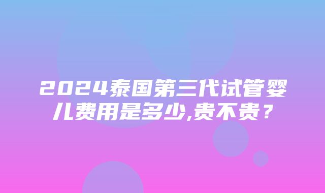 2024泰国第三代试管婴儿费用是多少,贵不贵？