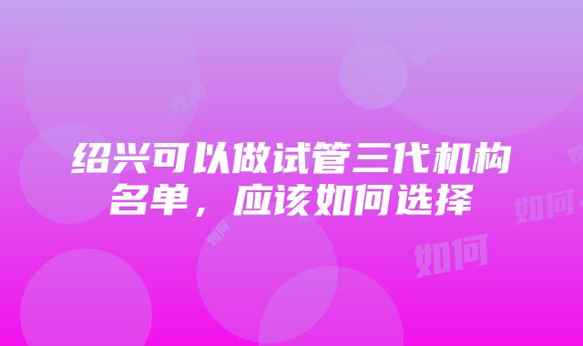 绍兴可以做试管三代机构名单，应该如何选择