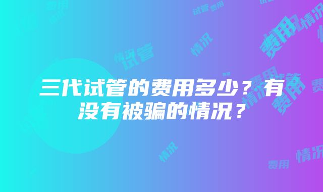 三代试管的费用多少？有没有被骗的情况？