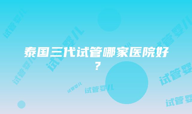 泰国三代试管哪家医院好？