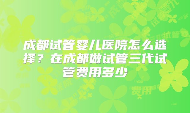 成都试管婴儿医院怎么选择？在成都做试管三代试管费用多少