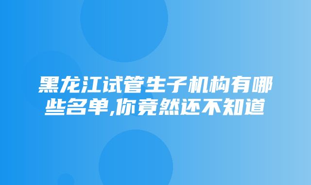 黑龙江试管生子机构有哪些名单,你竟然还不知道