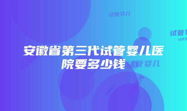 安徽省第三代试管婴儿医院要多少钱