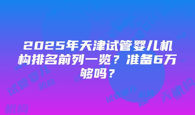 2025年天津试管婴儿机构排名前列一览？准备6万够吗？