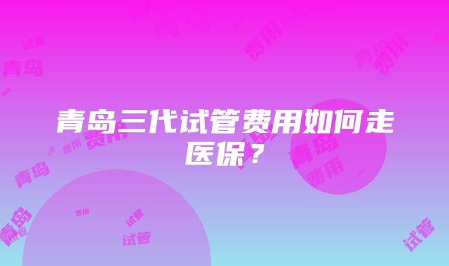 青岛三代试管费用如何走医保？