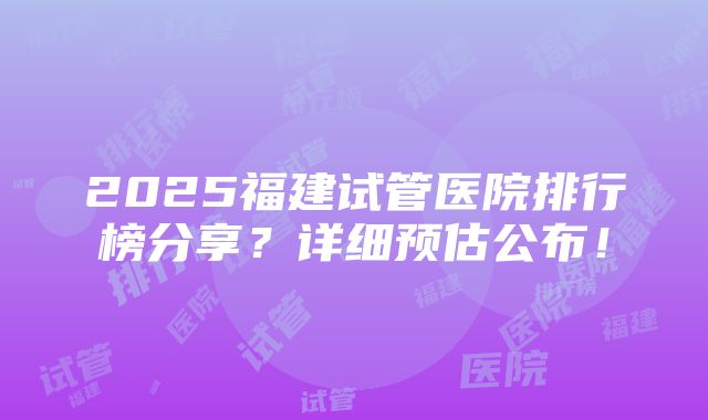 2025福建试管医院排行榜分享？详细预估公布！