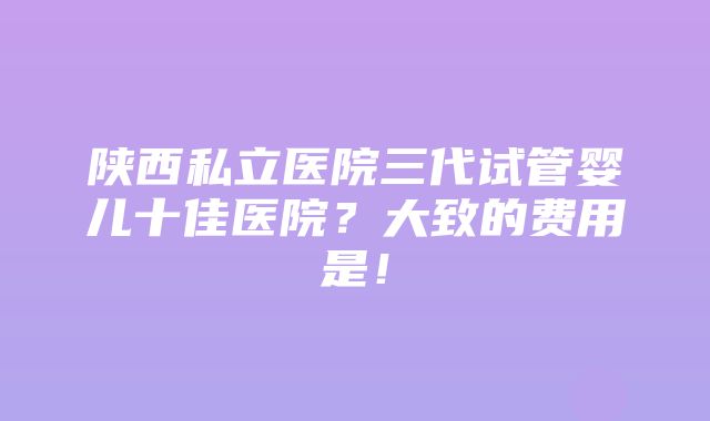 陕西私立医院三代试管婴儿十佳医院？大致的费用是！