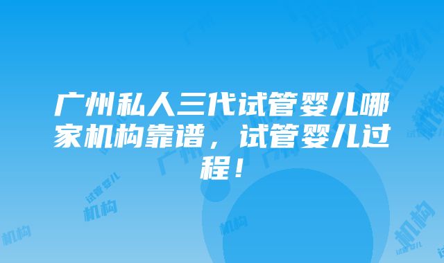 广州私人三代试管婴儿哪家机构靠谱，试管婴儿过程！