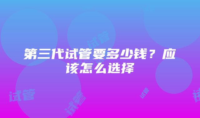 第三代试管要多少钱？应该怎么选择