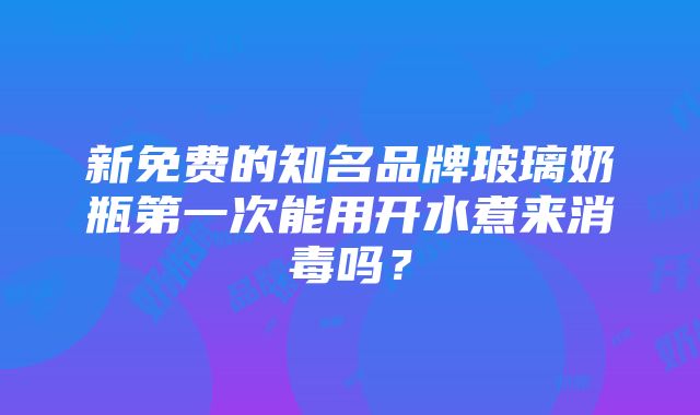 新免费的知名品牌玻璃奶瓶第一次能用开水煮来消毒吗？