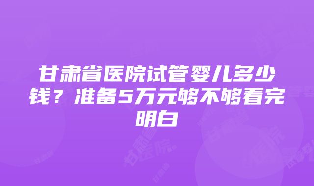 甘肃省医院试管婴儿多少钱？准备5万元够不够看完明白