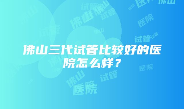 佛山三代试管比较好的医院怎么样？