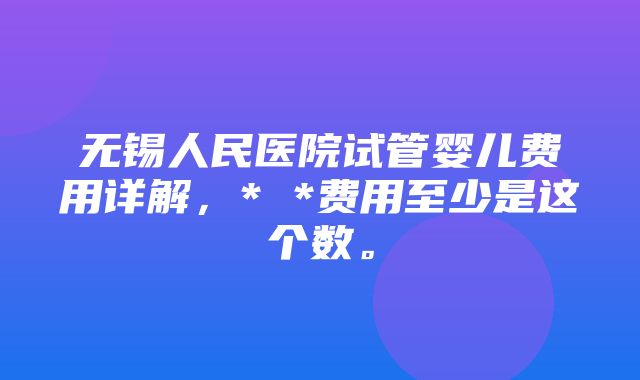 无锡人民医院试管婴儿费用详解，* *费用至少是这个数。