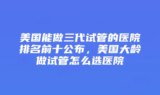 美国能做三代试管的医院排名前十公布，美国大龄做试管怎么选医院