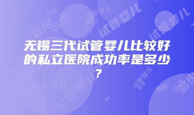 无锡三代试管婴儿比较好的私立医院成功率是多少？